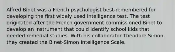 Alfred Binet was a French psychologist best-remembered for developing the first widely used intelligence test. The test originated after the French government commissioned Binet to develop an instrument that could identify school kids that needed remedial studies. With his collaborator Theodore Simon, they created the Binet-Simon Intelligence Scale.