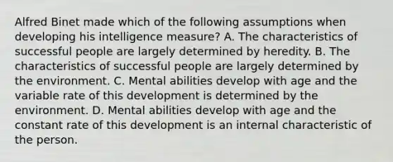 Alfred Binet made which of the following assumptions when developing his intelligence measure? A. The characteristics of successful people are largely determined by heredity. B. The characteristics of successful people are largely determined by the environment. C. Mental abilities develop with age and the variable rate of this development is determined by the environment. D. Mental abilities develop with age and the constant rate of this development is an internal characteristic of the person.