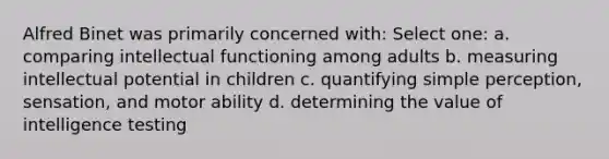 Alfred Binet was primarily concerned with: Select one: a. comparing intellectual functioning among adults b. measuring intellectual potential in children c. quantifying simple perception, sensation, and motor ability d. determining the value of intelligence testing