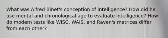 What was Alfred Binet's conception of intelligence? How did he use mental and chronological age to evaluate intelligence? How do modern tests like WISC, WAIS, and Raven's matrices differ from each other?