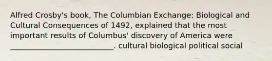 Alfred Crosby's book, The Columbian Exchange: Biological and Cultural Consequences of 1492, explained that the most important results of Columbus' discovery of America were ___________________________. cultural biological political social