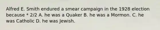 Alfred E. Smith endured a smear campaign in the 1928 election because * 2/2 A. he was a Quaker B. he was a Mormon. C. he was Catholic D. he was Jewish.