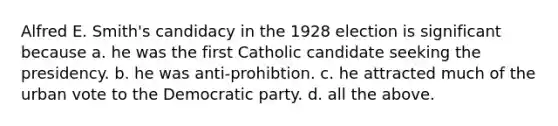 Alfred E. Smith's candidacy in the 1928 election is significant because a. he was the first Catholic candidate seeking the presidency. b. he was anti-prohibtion. c. he attracted much of the urban vote to the Democratic party. d. all the above.