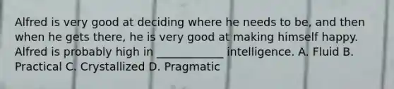 Alfred is very good at deciding where he needs to be, and then when he gets there, he is very good at making himself happy. Alfred is probably high in ____________ intelligence. A. Fluid B. Practical C. Crystallized D. Pragmatic