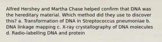 Alfred Hershey and Martha Chase helped confirm that DNA was the hereditary material. Which method did they use to discover this? a. Transformation of DNA in Streptococcus pneumoniae b. DNA linkage mapping c. X-ray crystallography of DNA molecules d. Radio-labelling DNA and protein