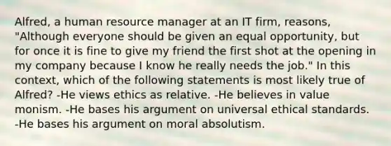 Alfred, a human resource manager at an IT firm, reasons, "Although everyone should be given an equal opportunity, but for once it is fine to give my friend the first shot at the opening in my company because I know he really needs the job." In this context, which of the following statements is most likely true of Alfred? -He views ethics as relative. -He believes in value monism. -He bases his argument on universal ethical standards. -He bases his argument on moral absolutism.