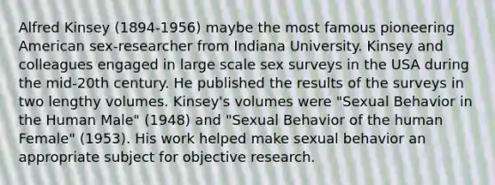 Alfred Kinsey (1894-1956) maybe the most famous pioneering American sex-researcher from Indiana University. Kinsey and colleagues engaged in large scale sex surveys in the USA during the mid-20th century. He published the results of the surveys in two lengthy volumes. Kinsey's volumes were "Sexual Behavior in the Human Male" (1948) and "Sexual Behavior of the human Female" (1953). His work helped make sexual behavior an appropriate subject for objective research.