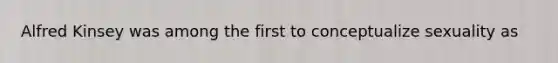 Alfred Kinsey was among the first to conceptualize sexuality as