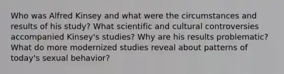 Who was Alfred Kinsey and what were the circumstances and results of his study? What scientific and cultural controversies accompanied Kinsey's studies? Why are his results problematic? What do more modernized studies reveal about patterns of today's sexual behavior?