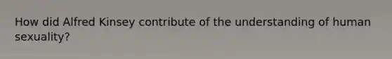 How did Alfred Kinsey contribute of the understanding of human sexuality?