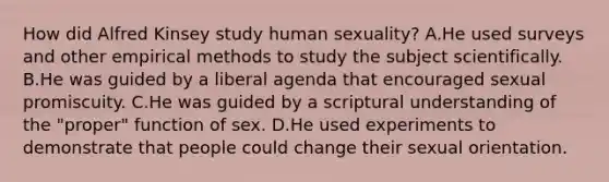 How did Alfred Kinsey study human sexuality? A.He used surveys and other empirical methods to study the subject scientifically. B.He was guided by a liberal agenda that encouraged sexual promiscuity. C.He was guided by a scriptural understanding of the "proper" function of sex. D.He used experiments to demonstrate that people could change their sexual orientation.