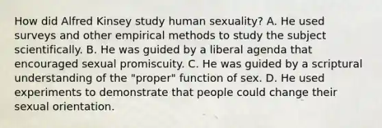 How did Alfred Kinsey study human sexuality? A. He used surveys and other empirical methods to study the subject scientifically. B. He was guided by a liberal agenda that encouraged sexual promiscuity. C. He was guided by a scriptural understanding of the "proper" function of sex. D. He used experiments to demonstrate that people could change their sexual orientation.