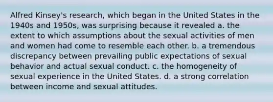 Alfred Kinsey's research, which began in the United States in the 1940s and 1950s, was surprising because it revealed a. the extent to which assumptions about the sexual activities of men and women had come to resemble each other. b. a tremendous discrepancy between prevailing public expectations of sexual behavior and actual sexual conduct. c. the homogeneity of sexual experience in the United States. d. a strong correlation between income and sexual attitudes.