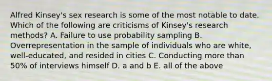 Alfred Kinsey's sex research is some of the most notable to date. Which of the following are criticisms of Kinsey's research methods? A. Failure to use probability sampling B. Overrepresentation in the sample of individuals who are white, well-educated, and resided in cities C. Conducting more than 50% of interviews himself D. a and b E. all of the above