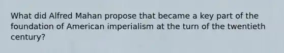 What did Alfred Mahan propose that became a key part of the foundation of American imperialism at the turn of the twentieth century?