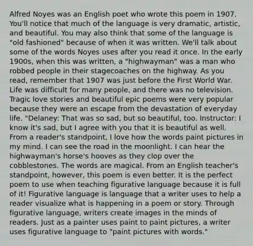 Alfred Noyes was an English poet who wrote this poem in 1907. You'll notice that much of the language is very dramatic, artistic, and beautiful. You may also think that some of the language is "old fashioned" because of when it was written. We'll talk about some of the words Noyes uses after you read it once. In the early 1900s, when this was written, a "highwayman" was a man who robbed people in their stagecoaches on the highway. As you read, remember that 1907 was just before the First World War. Life was difficult for many people, and there was no television. Tragic love stories and beautiful epic poems were very popular because they were an escape from the devastation of everyday life. "Delaney: That was so sad, but so beautiful, too. Instructor: I know it's sad, but I agree with you that it is beautiful as well. From a reader's standpoint, I love how the words paint pictures in my mind. I can see the road in the moonlight. I can hear the highwayman's horse's hooves as they clop over the cobblestones. The words are magical. From an English teacher's standpoint, however, this poem is even better. It is the perfect poem to use when teaching figurative language because it is full of it! Figurative language is language that a writer uses to help a reader visualize what is happening in a poem or story. Through figurative language, writers create images in the minds of readers. Just as a painter uses paint to paint pictures, a writer uses figurative language to "paint pictures with words."