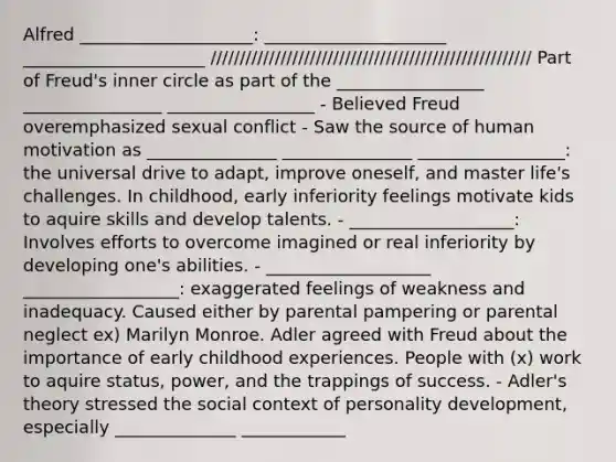 Alfred ____________________: _____________________ _____________________ /////////////////////////////////////////////////////// Part of Freud's inner circle as part of the _________________ ________________ _________________ - Believed Freud overemphasized sexual conflict - Saw the source of human motivation as _______________ _______________ _________________: the universal drive to adapt, improve oneself, and master life's challenges. In childhood, early inferiority feelings motivate kids to aquire skills and develop talents. - ___________________: Involves efforts to overcome imagined or real inferiority by developing one's abilities. - ___________________ __________________: exaggerated feelings of weakness and inadequacy. Caused either by parental pampering or parental neglect ex) Marilyn Monroe. Adler agreed with Freud about the importance of early childhood experiences. People with (x) work to aquire status, power, and the trappings of success. - Adler's theory stressed the social context of personality development, especially ______________ ____________