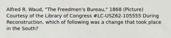 Alfred R. Waud, "The Freedmen's Bureau," 1868 (Picture) Courtesy of the Library of Congress #LC-USZ62-105555 During Reconstruction, which of following was a change that took place in the South?