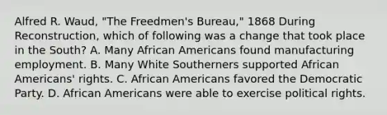 Alfred R. Waud, "The Freedmen's Bureau," 1868 During Reconstruction, which of following was a change that took place in the South? A. Many African Americans found manufacturing employment. B. Many White Southerners supported African Americans' rights. C. African Americans favored the Democratic Party. D. African Americans were able to exercise political rights.