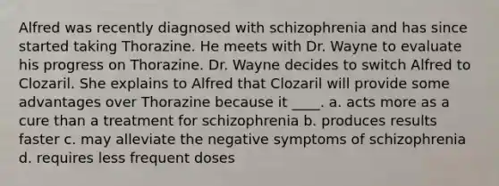 Alfred was recently diagnosed with schizophrenia and has since started taking Thorazine. He meets with Dr. Wayne to evaluate his progress on Thorazine. Dr. Wayne decides to switch Alfred to Clozaril. She explains to Alfred that Clozaril will provide some advantages over Thorazine because it ____. a. acts more as a cure than a treatment for schizophrenia b. produces results faster c. may alleviate the negative symptoms of schizophrenia d. requires less frequent doses