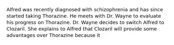 Alfred was recently diagnosed with schizophrenia and has since started taking Thorazine. He meets with Dr. Wayne to evaluate his progress on Thorazine. Dr. Wayne decides to switch Alfred to Clozaril. She explains to Alfred that Clozaril will provide some advantages over Thorazine because it