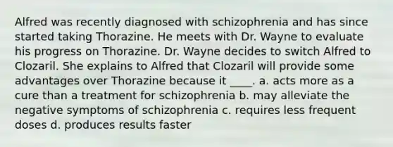 Alfred was recently diagnosed with schizophrenia and has since started taking Thorazine. He meets with Dr. Wayne to evaluate his progress on Thorazine. Dr. Wayne decides to switch Alfred to Clozaril. She explains to Alfred that Clozaril will provide some advantages over Thorazine because it ____. a. acts more as a cure than a treatment for schizophrenia b. may alleviate the negative symptoms of schizophrenia c. requires less frequent doses d. produces results faster