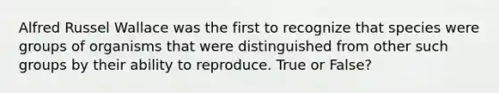 Alfred Russel Wallace was the first to recognize that species were groups of organisms that were distinguished from other such groups by their ability to reproduce. True or False?