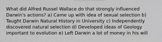 What did Alfred Russel Wallace do that strongly influenced Darwin's actions? a) Came up with idea of sexual selection b) Taught Darwin Natural History in University c) Independently discovered natural selection d) Developed ideas of Geology important to evolution e) Left Darwin a lot of money in his will