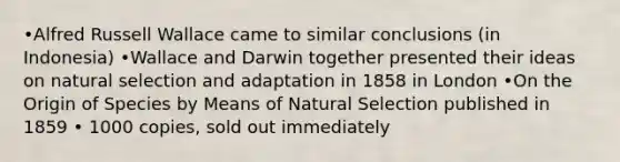 •Alfred Russell Wallace came to similar conclusions (in Indonesia) •Wallace and Darwin together presented their ideas on natural selection and adaptation in 1858 in London •On the Origin of Species by Means of Natural Selection published in 1859 • 1000 copies, sold out immediately