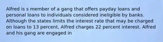 Alfred is s member of a gang that offers payday loans and personal loans to individuals considered ineligible by banks. Although the states limits the interest rate that may be charged on loans to 13 percent, Alfred charges 22 percent interest. Alfred and his gang are engaged in