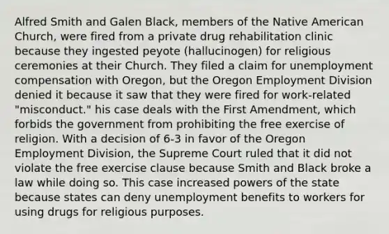 Alfred Smith and Galen Black, members of the Native American Church, were fired from a private drug rehabilitation clinic because they ingested peyote (hallucinogen) for religious ceremonies at their Church. They filed a claim for unemployment compensation with Oregon, but the Oregon Employment Division denied it because it saw that they were fired for work-related "misconduct." his case deals with the First Amendment, which forbids the government from prohibiting the free exercise of religion. With a decision of 6-3 in favor of the Oregon Employment Division, the Supreme Court ruled that it did not violate the free exercise clause because Smith and Black broke a law while doing so. This case increased powers of the state because states can deny unemployment benefits to workers for using drugs for religious purposes.