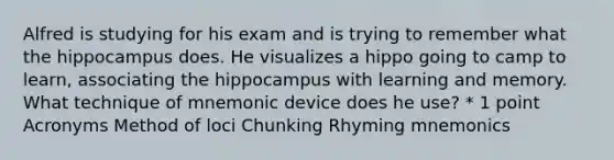 Alfred is studying for his exam and is trying to remember what the hippocampus does. He visualizes a hippo going to camp to learn, associating the hippocampus with learning and memory. What technique of mnemonic device does he use? * 1 point Acronyms Method of loci Chunking Rhyming mnemonics