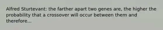 Alfred Sturtevant: the farther apart two genes are, the higher the probability that a crossover will occur between them and therefore...