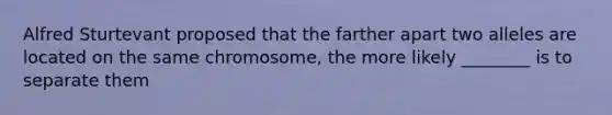 Alfred Sturtevant proposed that the farther apart two alleles are located on the same chromosome, the more likely ________ is to separate them