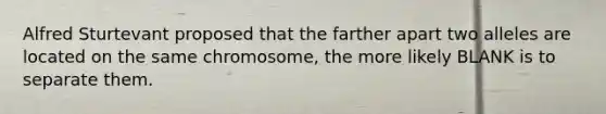 Alfred Sturtevant proposed that the farther apart two alleles are located on the same chromosome, the more likely BLANK is to separate them.