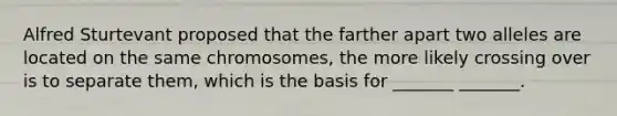 Alfred Sturtevant proposed that the farther apart two alleles are located on the same chromosomes, the more likely crossing over is to separate them, which is the basis for _______ _______.