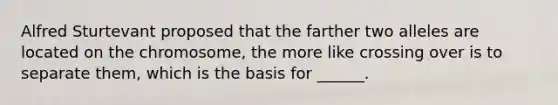 Alfred Sturtevant proposed that the farther two alleles are located on the chromosome, the more like crossing over is to separate them, which is the basis for ______.