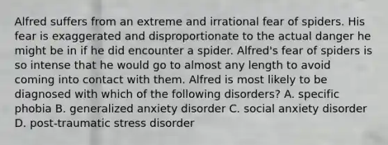 Alfred suffers from an extreme and irrational fear of spiders. His fear is exaggerated and disproportionate to the actual danger he might be in if he did encounter a spider. Alfred's fear of spiders is so intense that he would go to almost any length to avoid coming into contact with them. Alfred is most likely to be diagnosed with which of the following disorders? A. specific phobia B. generalized anxiety disorder C. social anxiety disorder D. post-traumatic stress disorder