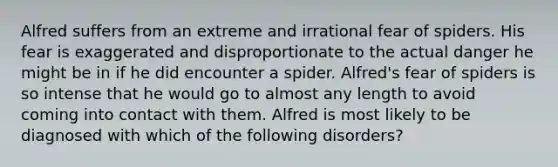 Alfred suffers from an extreme and irrational fear of spiders. His fear is exaggerated and disproportionate to the actual danger he might be in if he did encounter a spider. Alfred's fear of spiders is so intense that he would go to almost any length to avoid coming into contact with them. Alfred is most likely to be diagnosed with which of the following disorders?