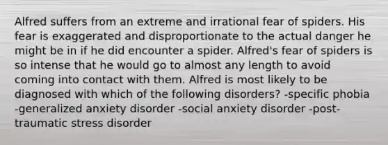 Alfred suffers from an extreme and irrational fear of spiders. His fear is exaggerated and disproportionate to the actual danger he might be in if he did encounter a spider. Alfred's fear of spiders is so intense that he would go to almost any length to avoid coming into contact with them. Alfred is most likely to be diagnosed with which of the following disorders? -specific phobia -generalized anxiety disorder -social anxiety disorder -post-traumatic stress disorder