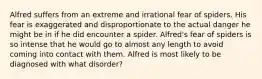 Alfred suffers from an extreme and irrational fear of spiders. His fear is exaggerated and disproportionate to the actual danger he might be in if he did encounter a spider. Alfred's fear of spiders is so intense that he would go to almost any length to avoid coming into contact with them. Alfred is most likely to be diagnosed with what disorder?