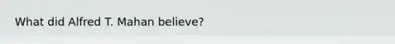 What did Alfred T. Mahan believe?