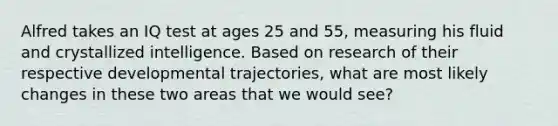 Alfred takes an IQ test at ages 25 and 55, measuring his fluid and crystallized intelligence. Based on research of their respective developmental trajectories, what are most likely changes in these two areas that we would see?