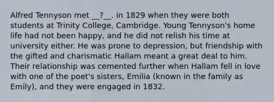 Alfred Tennyson met __?__. in 1829 when they were both students at Trinity College, Cambridge. Young Tennyson's home life had not been happy, and he did not relish his time at university either. He was prone to depression, but friendship with the gifted and charismatic Hallam meant a great deal to him. Their relationship was cemented further when Hallam fell in love with one of the poet's sisters, Emilia (known in the family as Emily), and they were engaged in 1832.