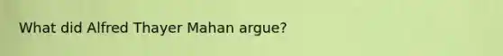 What did Alfred Thayer Mahan argue?