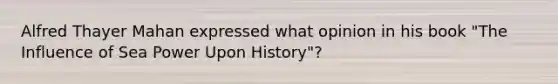 Alfred Thayer Mahan expressed what opinion in his book "The Influence of Sea Power Upon History"?