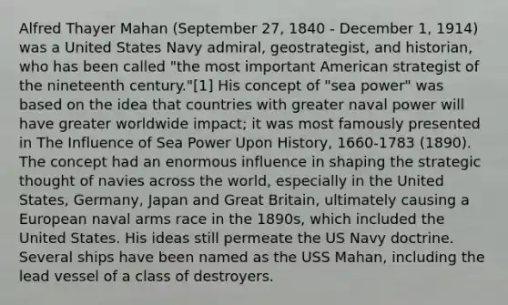 Alfred Thayer Mahan (September 27, 1840 - December 1, 1914) was a United States Navy admiral, geostrategist, and historian, who has been called "the most important American strategist of the nineteenth century."[1] His concept of "sea power" was based on the idea that countries with greater naval power will have greater worldwide impact; it was most famously presented in The Influence of Sea Power Upon History, 1660-1783 (1890). The concept had an enormous influence in shaping the strategic thought of navies across the world, especially in the United States, Germany, Japan and Great Britain, ultimately causing a European naval arms race in the 1890s, which included the United States. His ideas still permeate the US Navy doctrine. Several ships have been named as the USS Mahan, including the lead vessel of a class of destroyers.