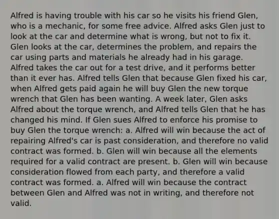 Alfred is having trouble with his car so he visits his friend Glen, who is a mechanic, for some free advice. Alfred asks Glen just to look at the car and determine what is wrong, but not to fix it. Glen looks at the car, determines the problem, and repairs the car using parts and materials he already had in his garage. Alfred takes the car out for a test drive, and it performs better than it ever has. Alfred tells Glen that because Glen fixed his car, when Alfred gets paid again he will buy Glen the new torque wrench that Glen has been wanting. A week later, Glen asks Alfred about the torque wrench, and Alfred tells Glen that he has changed his mind. If Glen sues Alfred to enforce his promise to buy Glen the torque wrench: a. Alfred will win because the act of repairing Alfred's car is past consideration, and therefore no valid contract was formed. b. Glen will win because all the elements required for a valid contract are present. b. Glen will win because consideration flowed from each party, and therefore a valid contract was formed. a. Alfred will win because the contract between Glen and Alfred was not in writing, and therefore not valid.