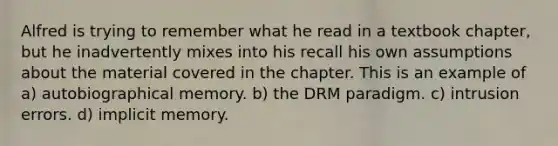 Alfred is trying to remember what he read in a textbook chapter, but he inadvertently mixes into his recall his own assumptions about the material covered in the chapter. This is an example of a) autobiographical memory. b) the DRM paradigm. c) intrusion errors. d) implicit memory.