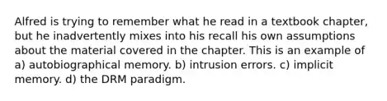 Alfred is trying to remember what he read in a textbook chapter, but he inadvertently mixes into his recall his own assumptions about the material covered in the chapter. This is an example of a) autobiographical memory. b) intrusion errors. c) implicit memory. d) the DRM paradigm.